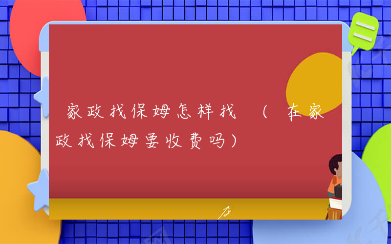 家政找保姆怎样找 (在家政找保姆要收费吗)